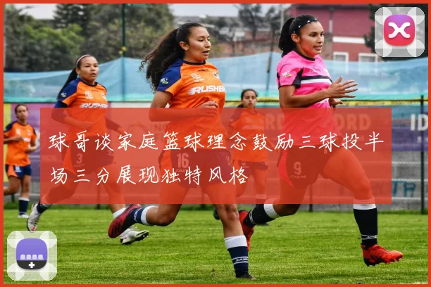球哥谈家庭篮球理念鼓励三球投半场三分展现独特风格