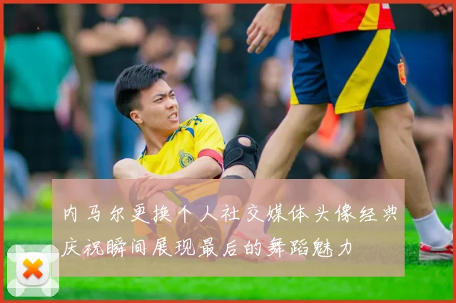 内马尔更换个人社交媒体头像经典庆祝瞬间展现最后的舞蹈魅力