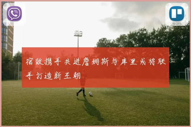 宿敌携手共进詹姆斯与库里或将联手打造新王朝