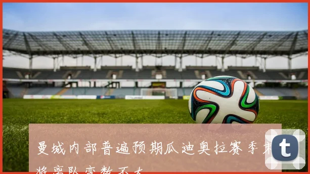 曼城内部普遍预期瓜迪奥拉赛季末将离队变数不大