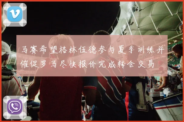 马赛希望格林伍德参与夏季训练并催促罗马尽快报价完成转会交易