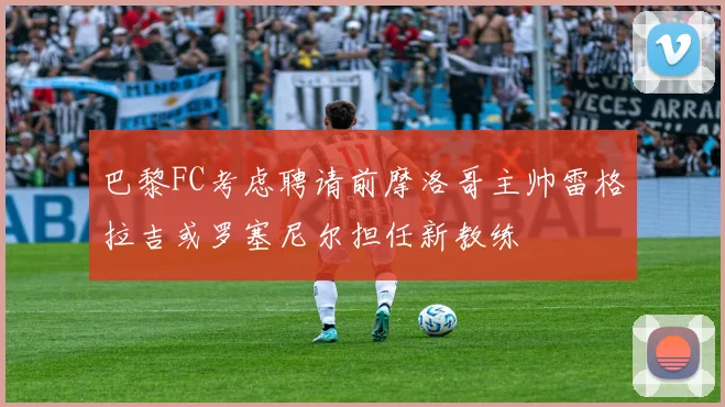 巴黎FC考虑聘请前摩洛哥主帅雷格拉吉或罗塞尼尔担任新教练