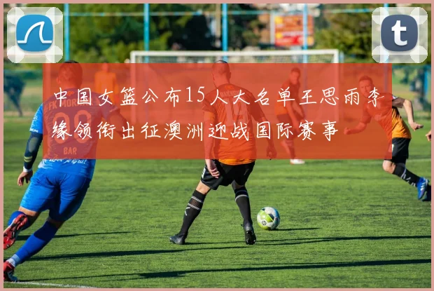 中国女篮公布15人大名单王思雨李缘领衔出征澳洲迎战国际赛事