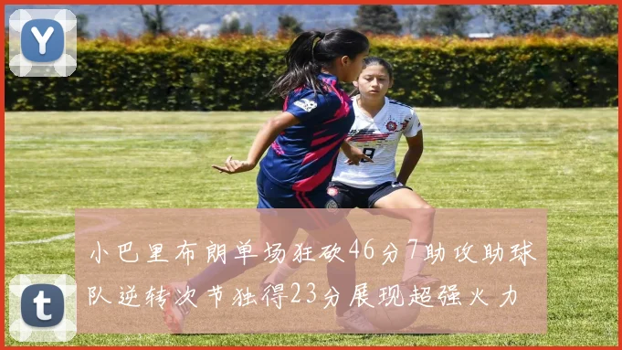 小巴里布朗单场狂砍46分7助攻助球队逆转次节独得23分展现超强火力