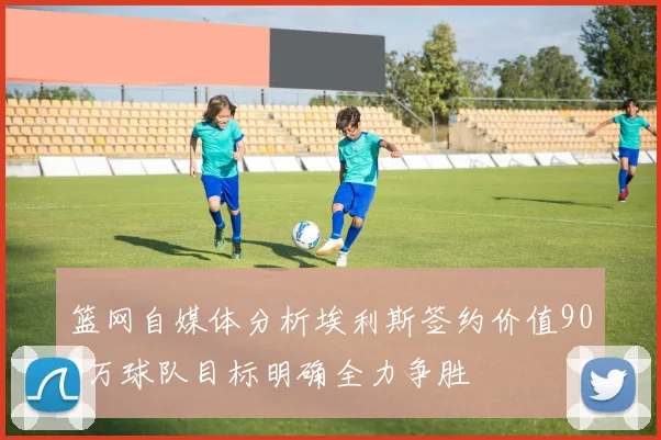 篮网自媒体分析埃利斯签约价值900万球队目标明确全力争胜