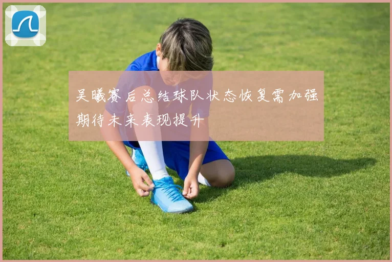 吴曦赛后总结球队状态恢复需加强期待未来表现提升