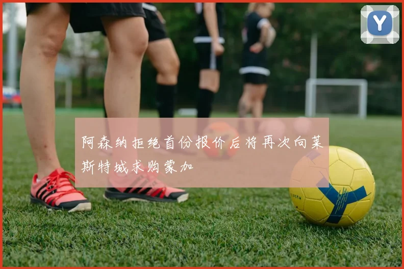 阿森纳拒绝首份报价后将再次向莱斯特城求购蒙加