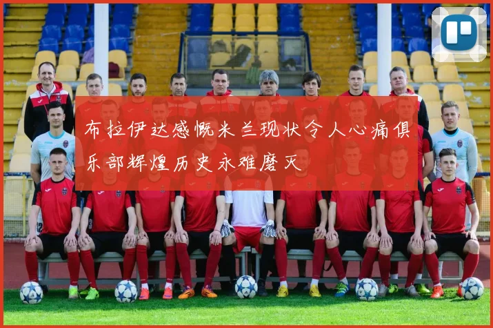 布拉伊达感慨米兰现状令人心痛俱乐部辉煌历史永难磨灭