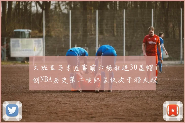 文班亚马季后赛前六场狂送30盖帽创NBA历史第二快纪录仅次于穆大叔的五场表现