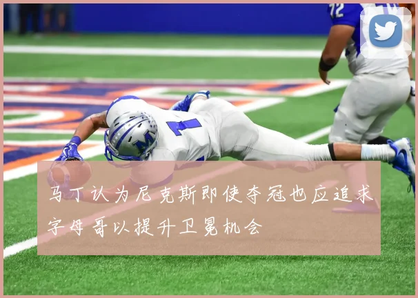 马丁认为尼克斯即使夺冠也应追求字母哥以提升卫冕机会