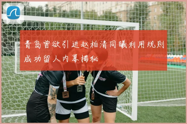 青岛曾欲引进赵柏清同曦利用规则成功留人内幕揭秘