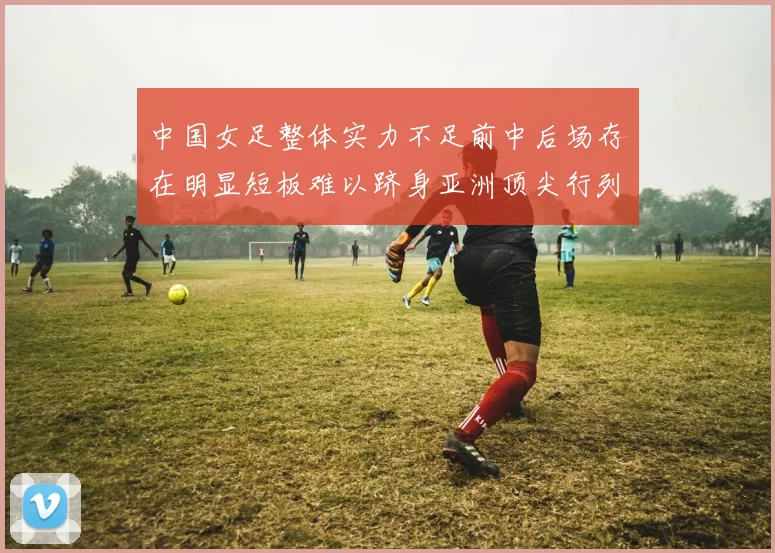 中国女足整体实力不足前中后场存在明显短板难以跻身亚洲顶尖行列